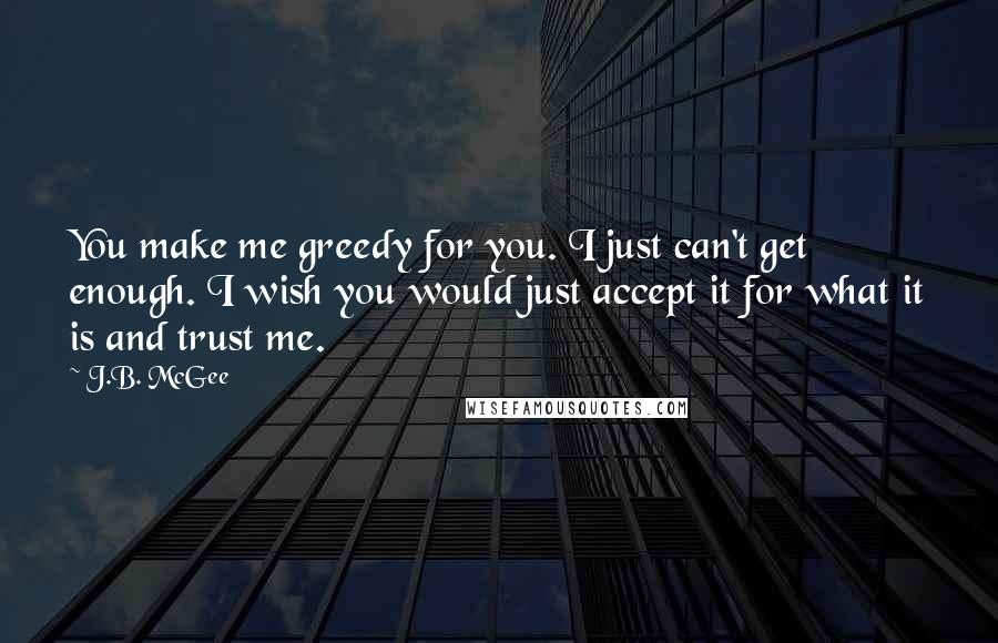 J.B. McGee quotes: You make me greedy for you. I just can't get enough. I wish you would just accept it for what it is and trust me. J.B. McGee quotes: You make me greedy for you. I just can't get enough. I wish you would just accept it for what it is and trust me.