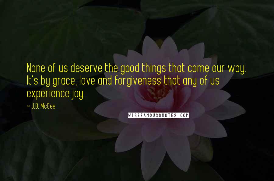 J.B. McGee quotes: None of us deserve the good things that come our way. It's by grace, love and forgiveness that any of us experience joy. J.B. McGee quotes: None of us deserve the good things that come our way. It's by grace, love and forgiveness that any of us experience joy.