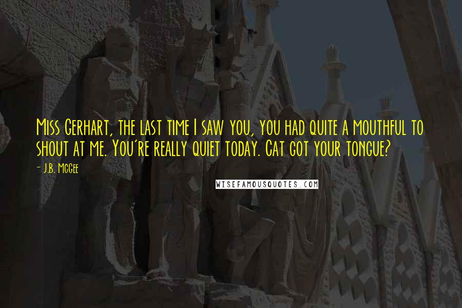 J.B. McGee quotes: Miss Gerhart, the last time I saw you, you had quite a mouthful to shout at me. You're really quiet today. Cat got your tongue?