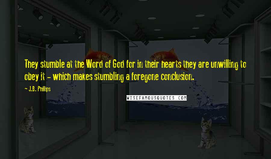 J.B. Phillips quotes: They stumble at the Word of God for in their hearts they are unwilling to obey it - which makes stumbling a foregone conclusion. J.B. Phillips quotes: They stumble at the Word of God for in their hearts they are unwilling to obey it - which makes stumbling a foregone conclusion.