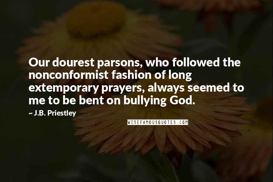 J.B. Priestley quotes: Our dourest parsons, who followed the nonconformist fashion of long extemporary prayers, always seemed to me to be bent on bullying God.