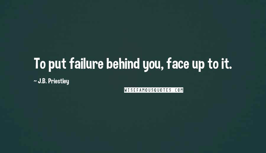 J.B. Priestley quotes: To put failure behind you, face up to it.