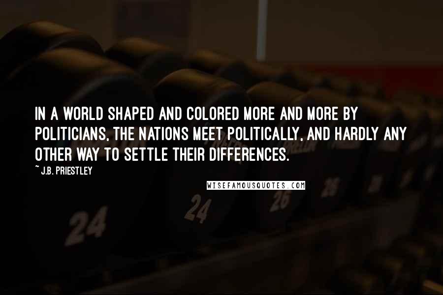 J.B. Priestley quotes: In a world shaped and colored more and more by politicians, the nations meet politically, and hardly any other way to settle their differences.