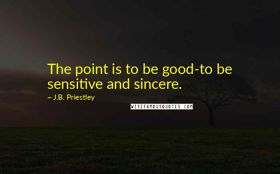 J.B. Priestley quotes: The point is to be good-to be sensitive and sincere.