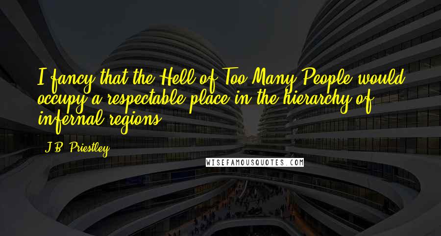 J.B. Priestley quotes: I fancy that the Hell of Too Many People would occupy a respectable place in the hierarchy of infernal regions.