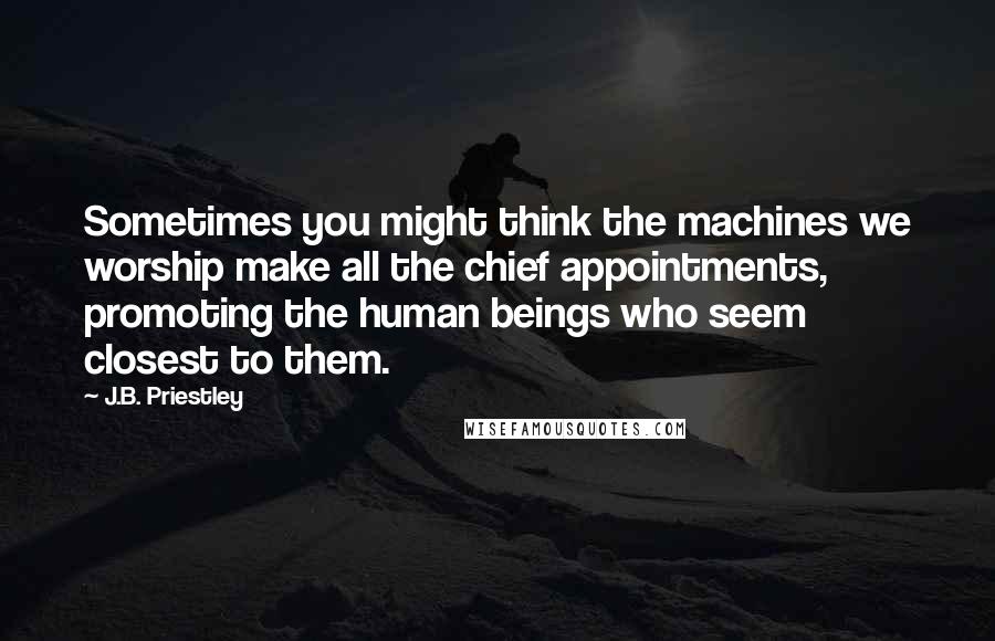 J.B. Priestley quotes: Sometimes you might think the machines we worship make all the chief appointments, promoting the human beings who seem closest to them.