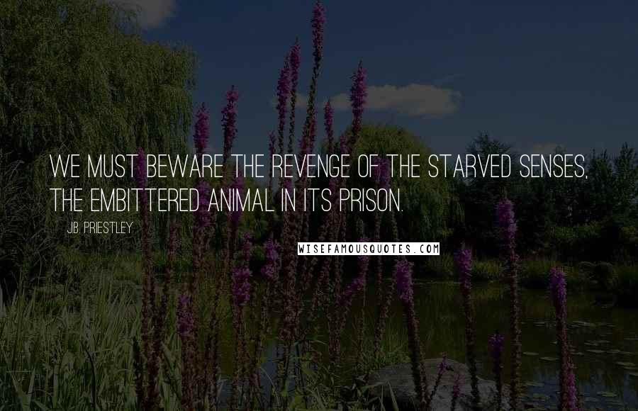 J.B. Priestley quotes: We must beware the revenge of the starved senses, the embittered animal in its prison.