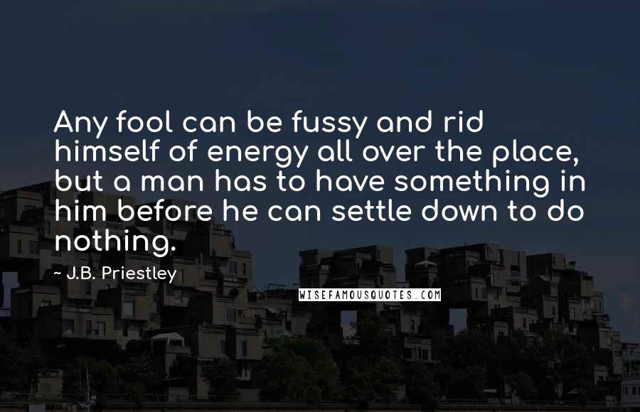 J.B. Priestley quotes: Any fool can be fussy and rid himself of energy all over the place, but a man has to have something in him before he can settle down to do