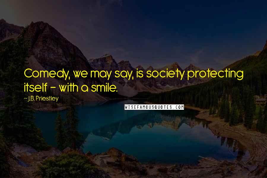 J.B. Priestley quotes: Comedy, we may say, is society protecting itself - with a smile.