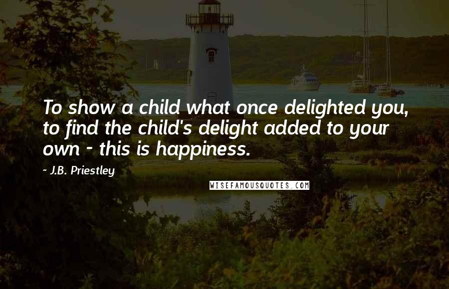 J.B. Priestley quotes: To show a child what once delighted you, to find the child's delight added to your own - this is happiness.