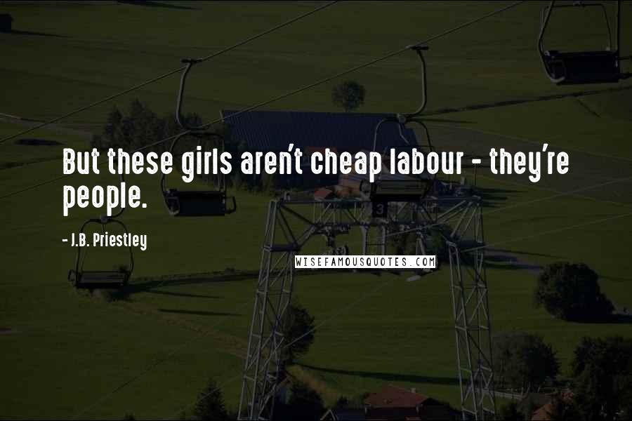 J.B. Priestley quotes: But these girls aren't cheap labour - they're people.
