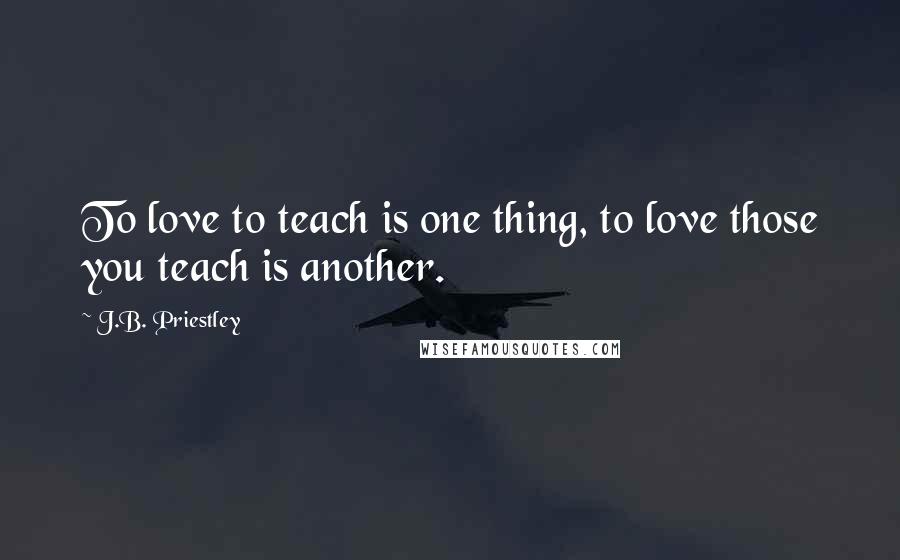 J.B. Priestley quotes: To love to teach is one thing, to love those you teach is another.