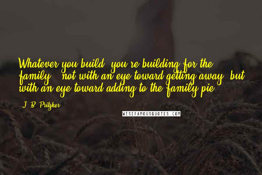 J. B. Pritzker quotes: Whatever you build, you're building for the family - not with an eye toward getting away, but with an eye toward adding to the family pie.