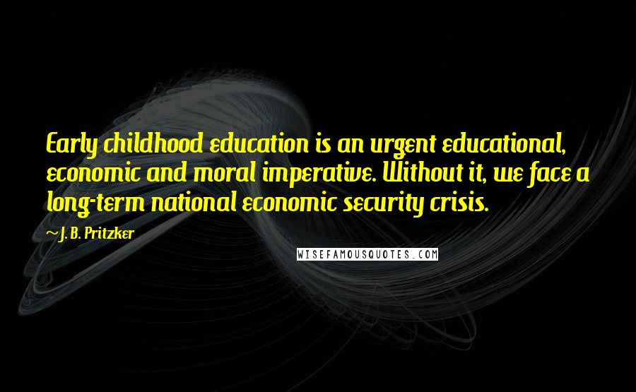 J. B. Pritzker quotes: Early childhood education is an urgent educational, economic and moral imperative. Without it, we face a long-term national economic security crisis.