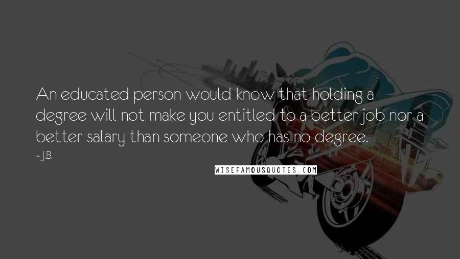 J.B. quotes: An educated person would know that holding a degree will not make you entitled to a better job nor a better salary than someone who has no degree.