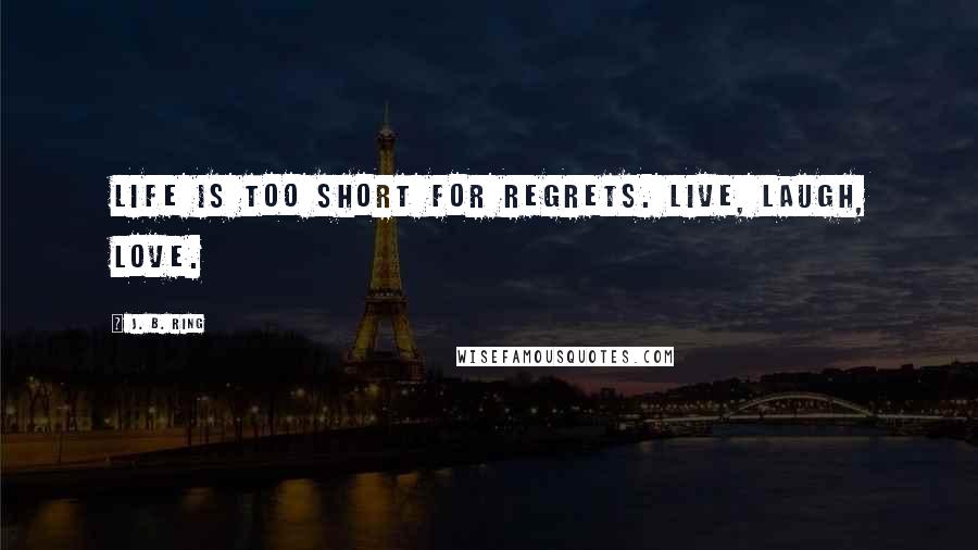J. B. Ring quotes: Life is too short for regrets. Live, laugh, love.