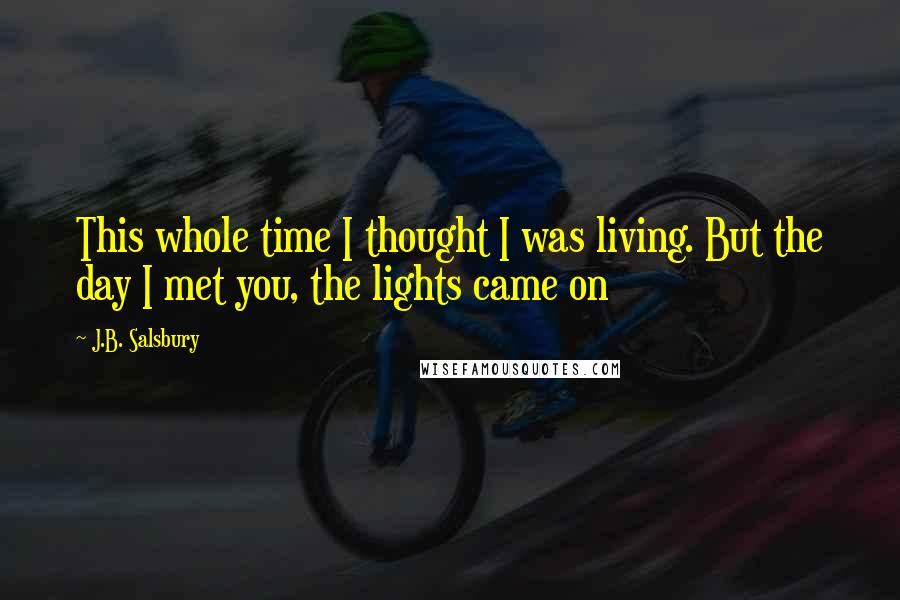 J.B. Salsbury quotes: This whole time I thought I was living. But the day I met you, the lights came on