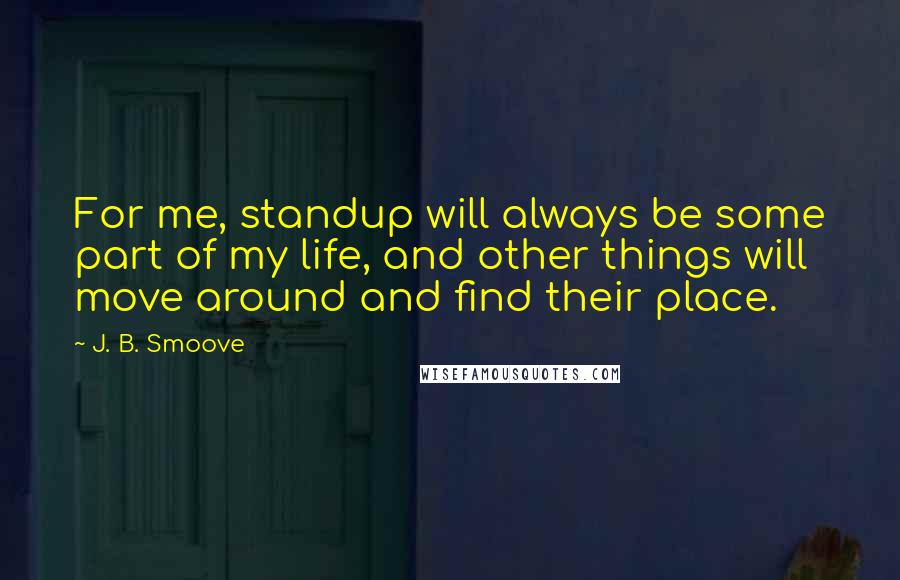 J. B. Smoove quotes: For me, standup will always be some part of my life, and other things will move around and find their place. J. B. Smoove quotes: For me, standup will always be some part of my life, and other things will move around and find their place.