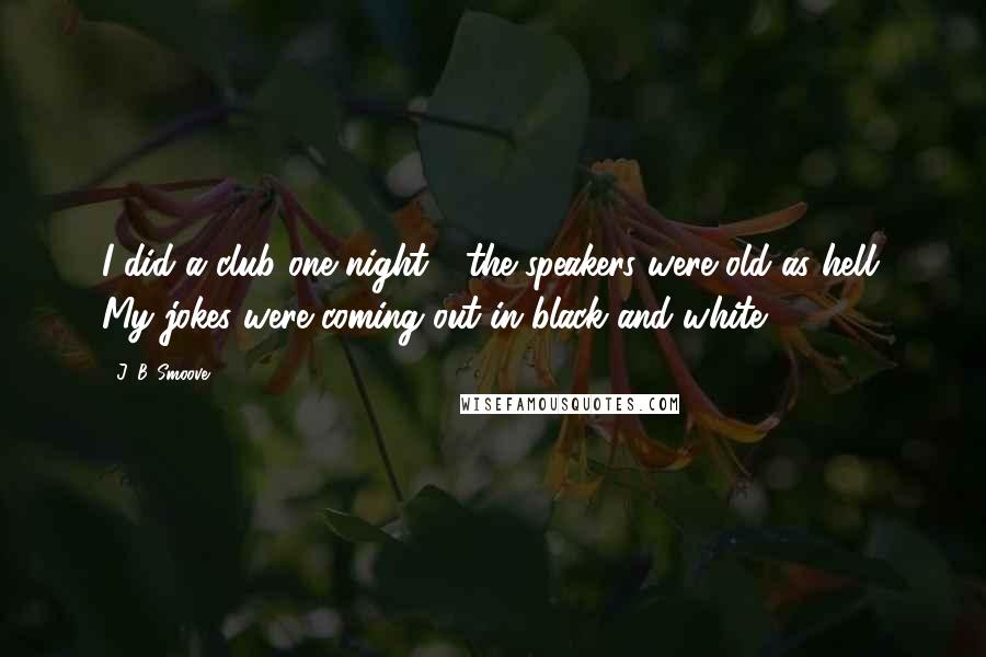 J. B. Smoove quotes: I did a club one night - the speakers were old as hell. My jokes were coming out in black and white.