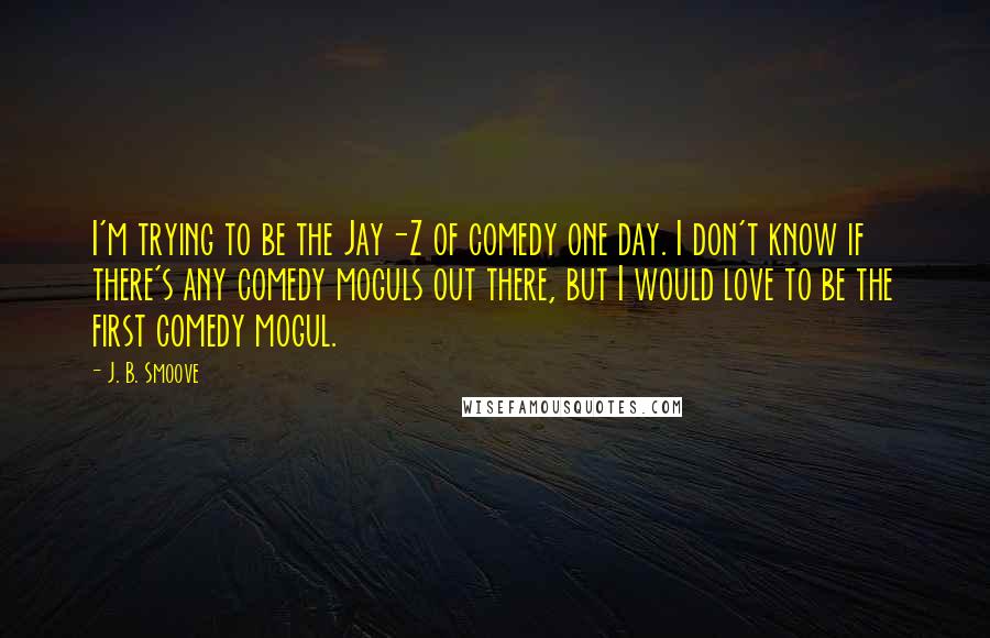 J. B. Smoove quotes: I'm trying to be the Jay-Z of comedy one day. I don't know if there's any comedy moguls out there, but I would love to be the first comedy mogul. J. B. Smoove quotes: I'm trying to be the Jay-Z of comedy one day. I don't know if there's any comedy moguls out there, but I would love to be the first comedy mogul.