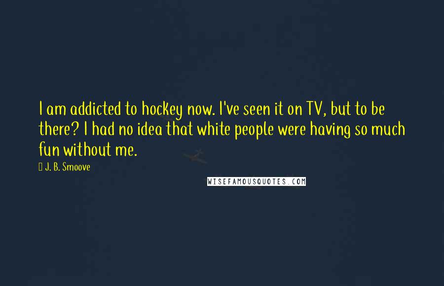 J. B. Smoove quotes: I am addicted to hockey now. I've seen it on TV, but to be there? I had no idea that white people were having so much fun without me. J. B. Smoove quotes: I am addicted to hockey now. I've seen it on TV, but to be there? I had no idea that white people were having so much fun without me.