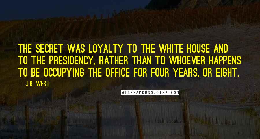 J.B. West quotes: The secret was loyalty to the White House and to the Presidency, rather than to whoever happens to be occupying the office for four years, or eight. J.B. West quotes: The secret was loyalty to the White House and to the Presidency, rather than to whoever happens to be occupying the office for four years, or eight.