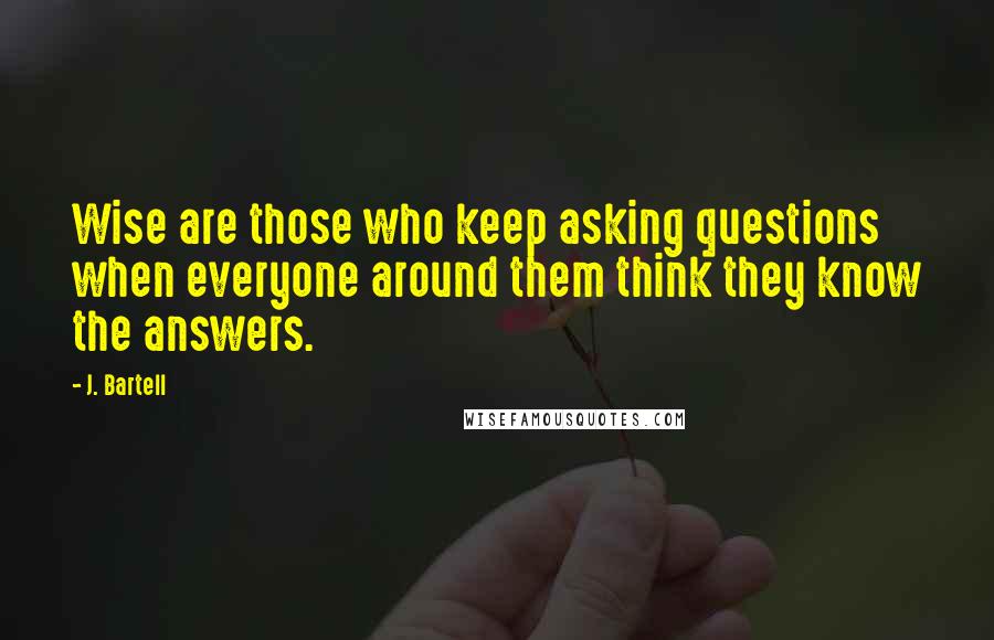 J. Bartell quotes: Wise are those who keep asking questions when everyone around them think they know the answers. J. Bartell quotes: Wise are those who keep asking questions when everyone around them think they know the answers.