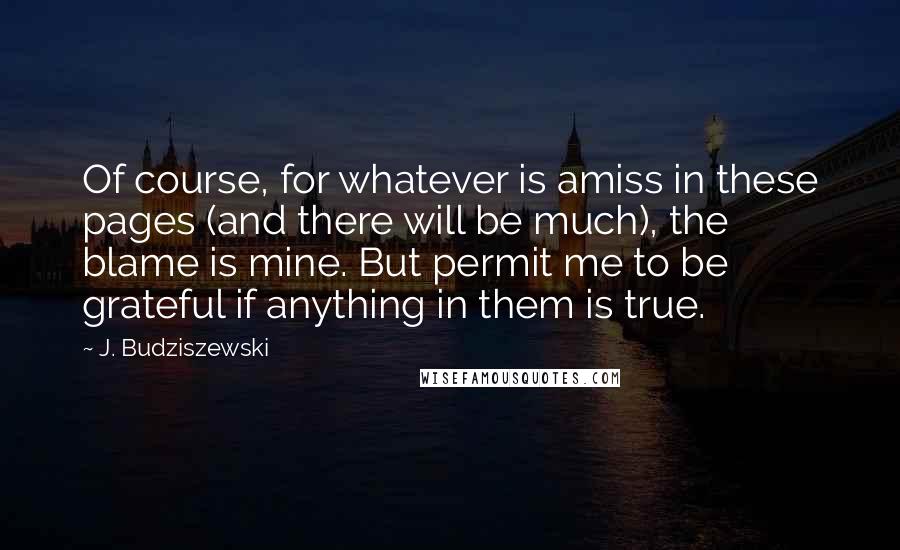 J. Budziszewski quotes: Of course, for whatever is amiss in these pages (and there will be much), the blame is mine. But permit me to be grateful if anything in them is true.