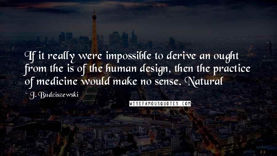 J. Budziszewski quotes: If it really were impossible to derive an ought from the is of the human design, then the practice of medicine would make no sense. Natural