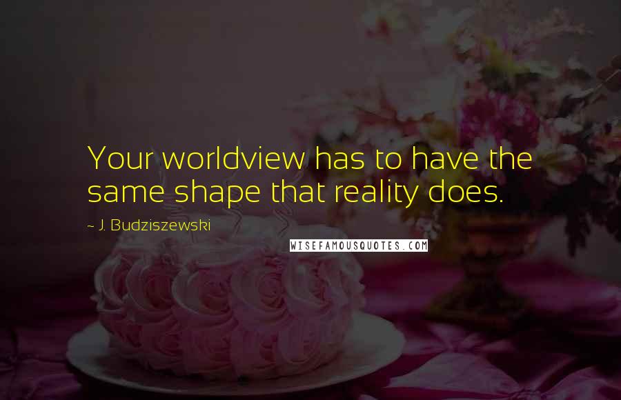 J. Budziszewski quotes: Your worldview has to have the same shape that reality does.