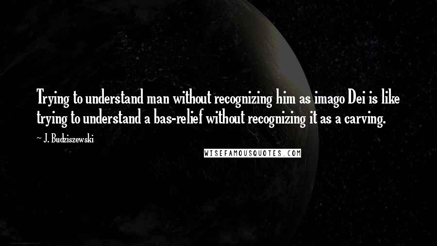 J. Budziszewski quotes: Trying to understand man without recognizing him as imago Dei is like trying to understand a bas-relief without recognizing it as a carving.