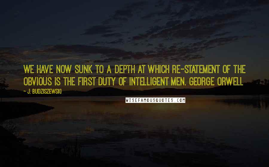 J. Budziszewski quotes: We have now sunk to a depth at which re-statement of the obvious is the first duty of intelligent men. GEORGE ORWELL