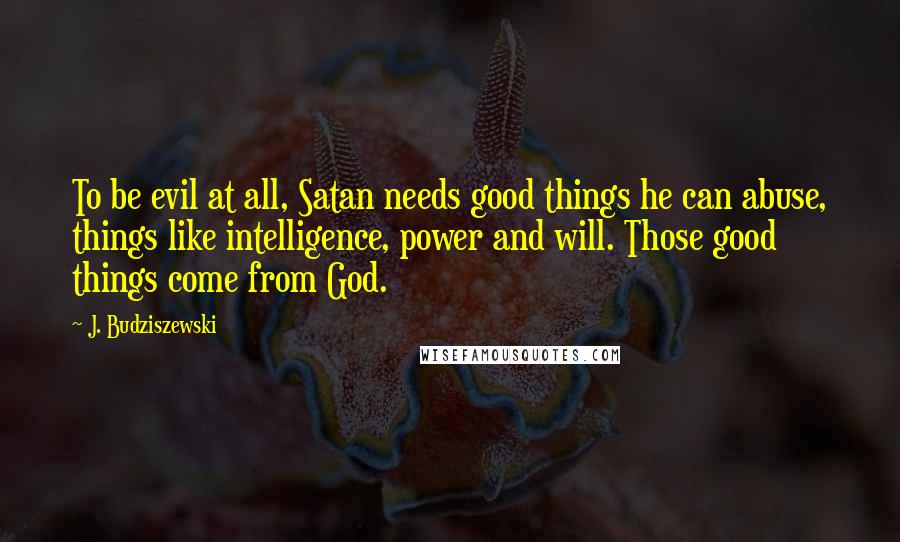 J. Budziszewski quotes: To be evil at all, Satan needs good things he can abuse, things like intelligence, power and will. Those good things come from God.