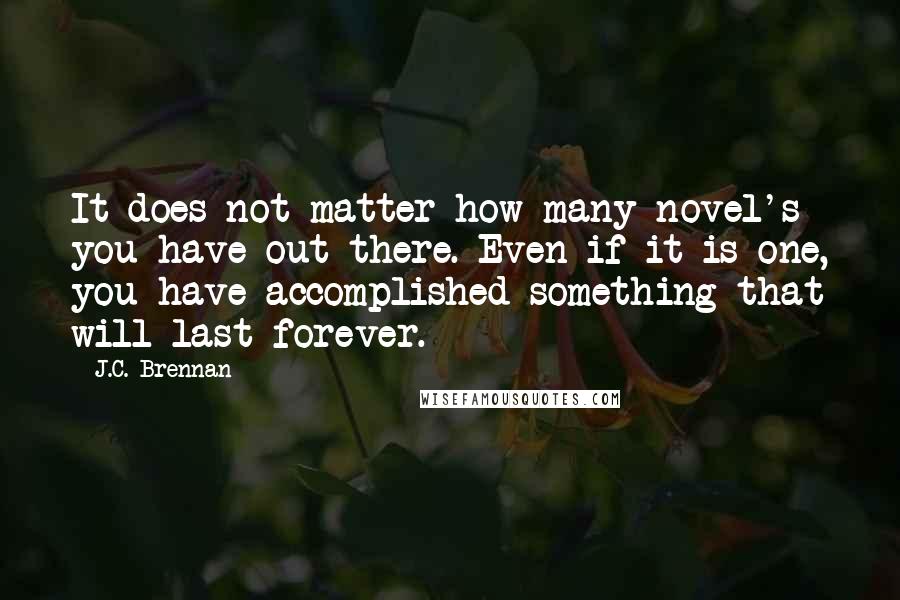 J.C. Brennan quotes: It does not matter how many novel's you have out there. Even if it is one, you have accomplished something that will last forever. J.C. Brennan quotes: It does not matter how many novel's you have out there. Even if it is one, you have accomplished something that will last forever.