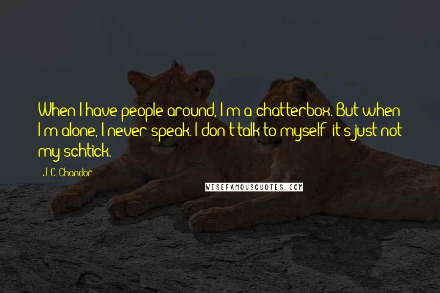 J. C. Chandor quotes: When I have people around, I'm a chatterbox. But when I'm alone, I never speak. I don't talk to myself; it's just not my schtick.
