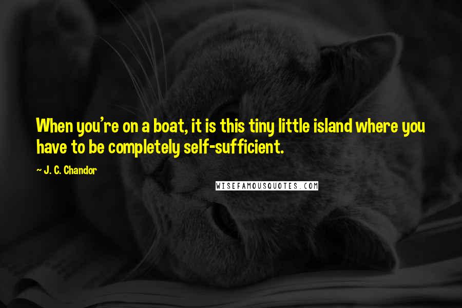 J. C. Chandor quotes: When you're on a boat, it is this tiny little island where you have to be completely self-sufficient.
