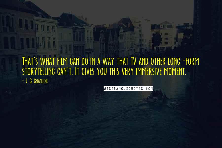 J. C. Chandor quotes: That's what film can do in a way that TV and other long-form storytelling can't. It gives you this very immersive moment. J. C. Chandor quotes: That's what film can do in a way that TV and other long-form storytelling can't. It gives you this very immersive moment.