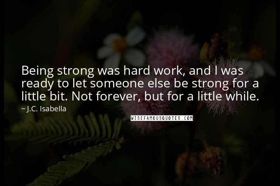 J.C. Isabella quotes: Being strong was hard work, and I was ready to let someone else be strong for a little bit. Not forever, but for a little while. J.C. Isabella quotes: Being strong was hard work, and I was ready to let someone else be strong for a little bit. Not forever, but for a little while.