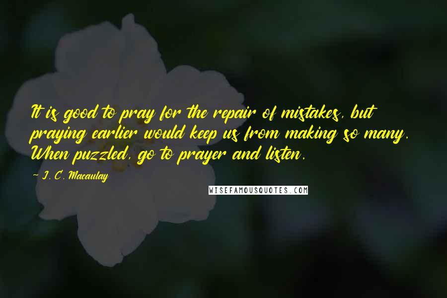 J. C. Macaulay quotes: It is good to pray for the repair of mistakes, but praying earlier would keep us from making so many. When puzzled, go to prayer and listen.