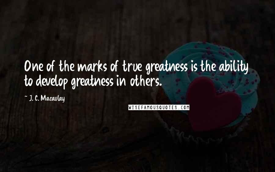 J. C. Macaulay quotes: One of the marks of true greatness is the ability to develop greatness in others.