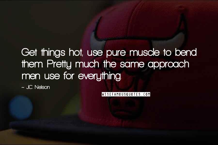 J.C. Nelson quotes: Get things hot, use pure muscle to bend them. Pretty much the same approach men use for everything.