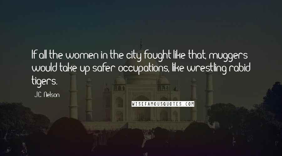J.C. Nelson quotes: If all the women in the city fought like that, muggers would take up safer occupations, like wrestling rabid tigers.