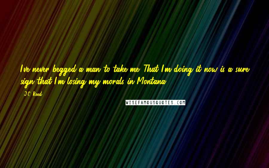J.C. Reed quotes: I've never begged a man to take me. That I'm doing it now is a sure sign that I'm losing my morals in Montana. J.C. Reed quotes: I've never begged a man to take me. That I'm doing it now is a sure sign that I'm losing my morals in Montana.