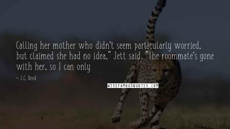 J.C. Reed quotes: Calling her mother who didn't seem particularly worried, but claimed she had no idea," Jett said. "The roommate's gone with her, so I can only J.C. Reed quotes: Calling her mother who didn't seem particularly worried, but claimed she had no idea," Jett said. "The roommate's gone with her, so I can only