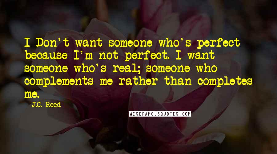 J.C. Reed quotes: I Don't want someone who's perfect because I'm not perfect. I want someone who's real; someone who complements me rather than completes me. J.C. Reed quotes: I Don't want someone who's perfect because I'm not perfect. I want someone who's real; someone who complements me rather than completes me.