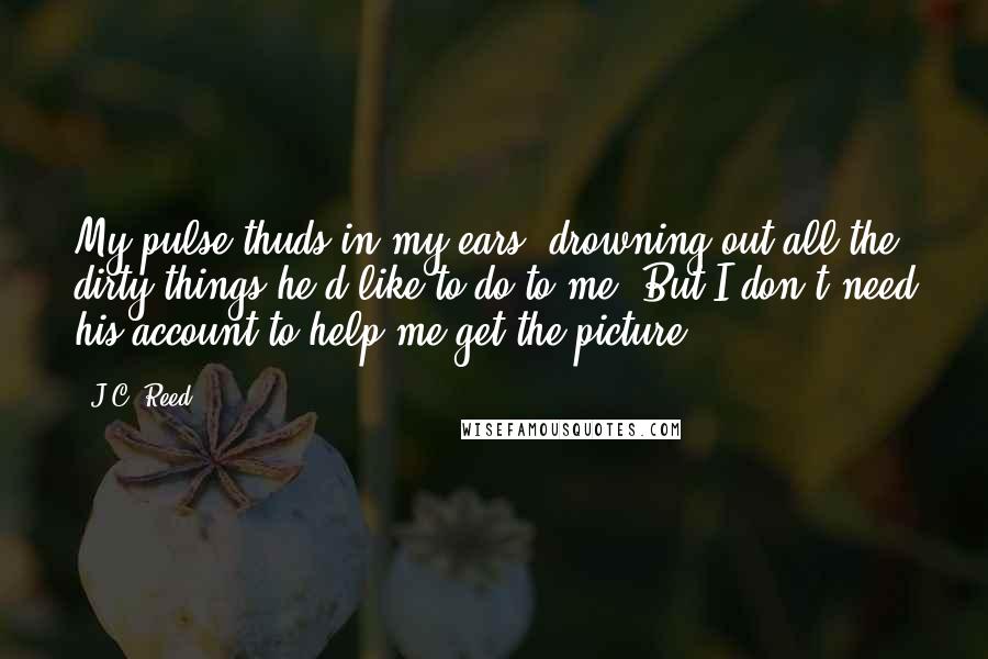 J.C. Reed quotes: My pulse thuds in my ears, drowning out all the dirty things he'd like to do to me. But I don't need his account to help me get the picture. J.C. Reed quotes: My pulse thuds in my ears, drowning out all the dirty things he'd like to do to me. But I don't need his account to help me get the picture.