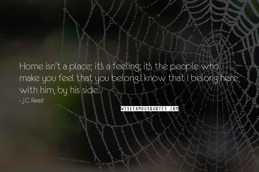 J.C. Reed quotes: Home isn't a place; it's a feeling; it's the people who make you feel that you belong.I know that I belong here, with him, by his side. J.C. Reed quotes: Home isn't a place; it's a feeling; it's the people who make you feel that you belong.I know that I belong here, with him, by his side.