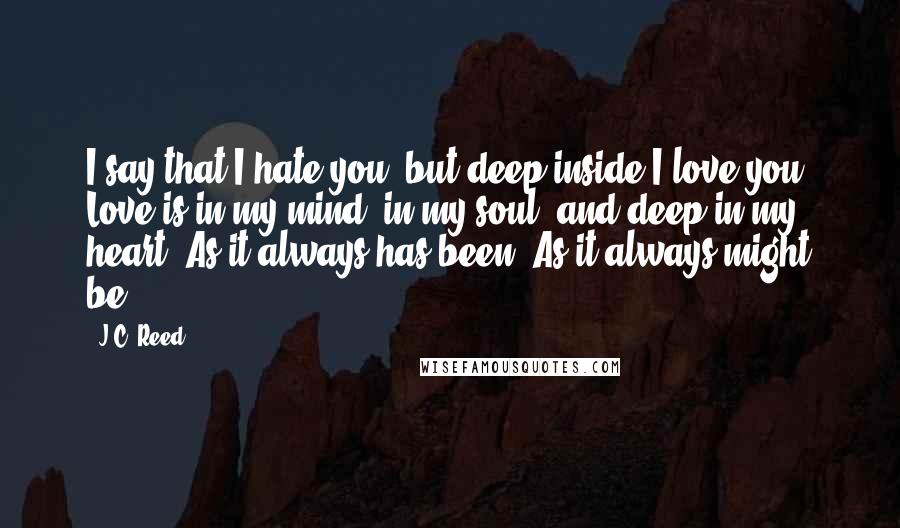 J.C. Reed quotes: I say that I hate you, but deep inside I love you. Love is in my mind, in my soul, and deep in my heart. As it always has been. J.C. Reed quotes: I say that I hate you, but deep inside I love you. Love is in my mind, in my soul, and deep in my heart. As it always has been.