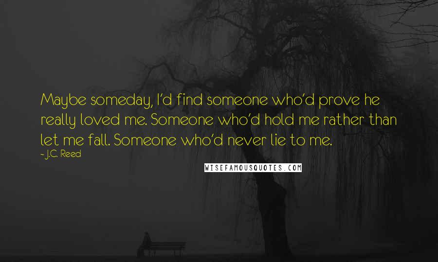 J.C. Reed quotes: Maybe someday, I'd find someone who'd prove he really loved me. Someone who'd hold me rather than let me fall. Someone who'd never lie to me. J.C. Reed quotes: Maybe someday, I'd find someone who'd prove he really loved me. Someone who'd hold me rather than let me fall. Someone who'd never lie to me.