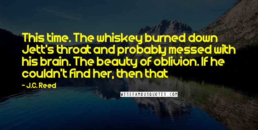 J.C. Reed quotes: This time. The whiskey burned down Jett's throat and probably messed with his brain. The beauty of oblivion. If he couldn't find her, then that J.C. Reed quotes: This time. The whiskey burned down Jett's throat and probably messed with his brain. The beauty of oblivion. If he couldn't find her, then that